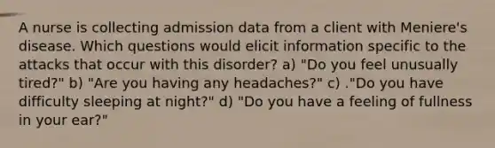 A nurse is collecting admission data from a client with Meniere's disease. Which questions would elicit information specific to the attacks that occur with this disorder? a) "Do you feel unusually tired?" b) "Are you having any headaches?" c) ."Do you have difficulty sleeping at night?" d) "Do you have a feeling of fullness in your ear?"