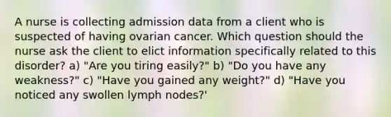 A nurse is collecting admission data from a client who is suspected of having ovarian cancer. Which question should the nurse ask the client to elict information specifically related to this disorder? a) "Are you tiring easily?" b) "Do you have any weakness?" c) "Have you gained any weight?" d) "Have you noticed any swollen lymph nodes?'