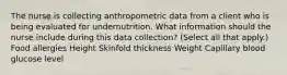 The nurse is collecting anthropometric data from a client who is being evaluated for undernutrition. What information should the nurse include during this data​ collection? (Select all that​ apply.) Food allergies Height Skinfold thickness Weight Capillary blood glucose level