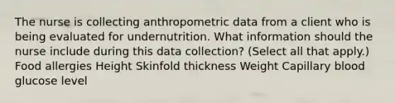 The nurse is collecting anthropometric data from a client who is being evaluated for undernutrition. What information should the nurse include during this data​ collection? (Select all that​ apply.) Food allergies Height Skinfold thickness Weight Capillary blood glucose level