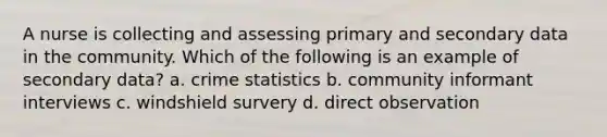 A nurse is collecting and assessing primary and secondary data in the community. Which of the following is an example of secondary data? a. crime statistics b. community informant interviews c. windshield survery d. direct observation