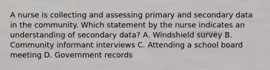 A nurse is collecting and assessing primary and secondary data in the community. Which statement by the nurse indicates an understanding of secondary data? A. Windshield survey B. Community informant interviews C. Attending a school board meeting D. Government records