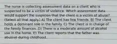 The nurse is collecting assessment data on a client who is suspected to be a victim of violence. Which assessment data would support the suspicion that the client is a victim of abuse? (Select all that apply.) A) The client has few friends. B) The client holds a dominant role in the family. C) The client is in charge of the family finances. D) There is a moderate amount of alcohol use in the home. E) The client reports that the father was abusive during childhood.