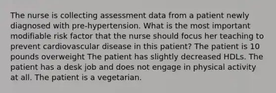 The nurse is collecting assessment data from a patient newly diagnosed with pre-hypertension. What is the most important modifiable risk factor that the nurse should focus her teaching to prevent cardiovascular disease in this patient? The patient is 10 pounds overweight The patient has slightly decreased HDLs. The patient has a desk job and does not engage in physical activity at all. The patient is a vegetarian.