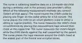 The nurse is collecting baseline data on a 14-month-old child during a wellness visit in the primary care provider's office. Which of the following measurement methods are correct? (Select all that apply.) The nurse counts the child's pulse by placing one finger on the radial artery for a full minute. The nurse places the child on an infant platform scale in either a sitting or supine position. The nurse measures the child's chest circumference by placing the measurement tape around their chest at the nipple line. The nurse measures the child's height while the child stands against the wall supported by the parent. The nurse places the tape measure around the child's head at the widest part of the frontal and occipital bones.