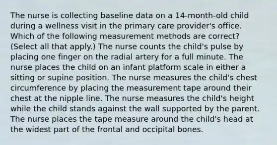 The nurse is collecting baseline data on a 14-month-old child during a wellness visit in the primary care provider's office. Which of the following measurement methods are correct? (Select all that apply.) The nurse counts the child's pulse by placing one finger on the radial artery for a full minute. The nurse places the child on an infant platform scale in either a sitting or supine position. The nurse measures the child's chest circumference by placing the measurement tape around their chest at the nipple line. The nurse measures the child's height while the child stands against the wall supported by the parent. The nurse places the tape measure around the child's head at the widest part of the frontal and occipital bones.