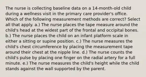 The nurse is collecting baseline data on a 14-month-old child during a wellness visit in the primary care provider's office. Which of the following measurement methods are correct? Select all that apply. a.) The nurse places the tape measure around the child's head at the widest part of the frontal and occipital bones. b.) The nurse places the child on an infant platform scale in either a sitting or supine position. c.) The nurse measures the child's chest circumference by placing the measurement tape around their chest at the nipple line. d.) The nurse counts the child's pulse by placing one finger on the radial artery for a full minute. e.) The nurse measures the child's height while the child stands against the wall supported by the parent.