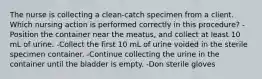 The nurse is collecting a clean-catch specimen from a client. Which nursing action is performed correctly in this procedure? -Position the container near the meatus, and collect at least 10 mL of urine. -Collect the first 10 mL of urine voided in the sterile specimen container. -Continue collecting the urine in the container until the bladder is empty. -Don sterile gloves