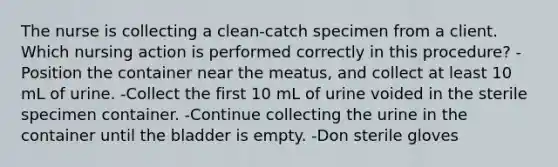 The nurse is collecting a clean-catch specimen from a client. Which nursing action is performed correctly in this procedure? -Position the container near the meatus, and collect at least 10 mL of urine. -Collect the first 10 mL of urine voided in the sterile specimen container. -Continue collecting the urine in the container until the bladder is empty. -Don sterile gloves