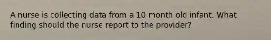 A nurse is collecting data from a 10 month old infant. What finding should the nurse report to the provider?