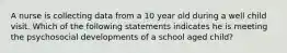 A nurse is collecting data from a 10 year old during a well child visit. Which of the following statements indicates he is meeting the psychosocial developments of a school aged child?