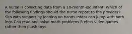 A nurse is collecting data from a 10-month-old infant. Which of the following findings should the nurse report to the provider? Sits with support by leaning on hands Infant can jump with both legs Can read and solve math problems Prefers video games rather then plush toys