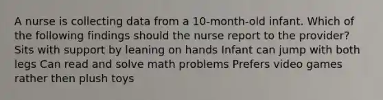 A nurse is collecting data from a 10-month-old infant. Which of the following findings should the nurse report to the provider? Sits with support by leaning on hands Infant can jump with both legs Can read and solve math problems Prefers video games rather then plush toys