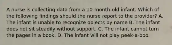 A nurse is collecting data from a 10-month-old infant. Which of the following findings should the nurse report to the provider? A. The infant is unable to recognize objects by name B. The infant does not sit steadily without support. C. The infant cannot turn the pages in a book. D. The infant will not play peek-a-boo.