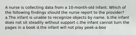 A nurse is collecting data from a 10-month-old infant. Which of the following findings should the nurse report to the provider? a.The infant is unable to recognize objects by name. b.the infant does not sit steadily without support c.the infant cannot turn the pages in a book d.the infant will not play peek-a-boo