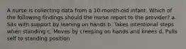 A nurse is collecting data from a 10-month-old infant. Which of the following findings should the nurse report to the provider? a. Sits with support by leaning on hands b. Takes intentional steps when standing c. Moves by creeping on hands and knees d. Pulls self to standing position