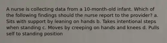 A nurse is collecting data from a 10-month-old infant. Which of the following findings should the nurse report to the provider? a. Sits with support by leaning on hands b. Takes intentional steps when standing c. Moves by creeping on hands and knees d. Pulls self to standing position