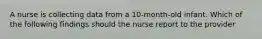 A nurse is collecting data from a 10-month-old infant. Which of the following findings should the nurse report to the provider