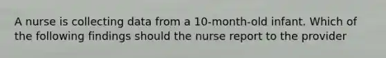 A nurse is collecting data from a 10-month-old infant. Which of the following findings should the nurse report to the provider