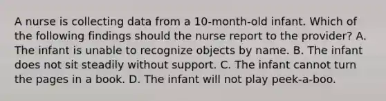 A nurse is collecting data from a 10-month-old infant. Which of the following findings should the nurse report to the provider? A. The infant is unable to recognize objects by name. B. The infant does not sit steadily without support. C. The infant cannot turn the pages in a book. D. The infant will not play peek-a-boo.