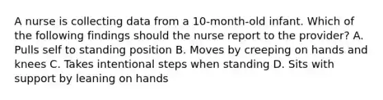 A nurse is collecting data from a 10-month-old infant. Which of the following findings should the nurse report to the provider? A. Pulls self to standing position B. Moves by creeping on hands and knees C. Takes intentional steps when standing D. Sits with support by leaning on hands