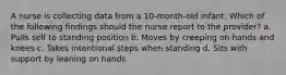 A nurse is collecting data from a 10-month-old infant. Which of the following findings should the nurse report to the provider? a. Pulls self to standing position b. Moves by creeping on hands and knees c. Takes intentional steps when standing d. Sits with support by leaning on hands