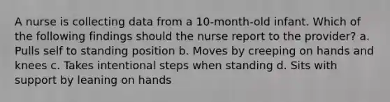 A nurse is collecting data from a 10-month-old infant. Which of the following findings should the nurse report to the provider? a. Pulls self to standing position b. Moves by creeping on hands and knees c. Takes intentional steps when standing d. Sits with support by leaning on hands