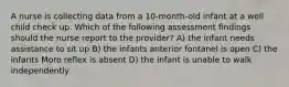 A nurse is collecting data from a 10-month-old infant at a well child check up. Which of the following assessment findings should the nurse report to the provider? A) the infant needs assistance to sit up B) the infants anterior fontanel is open C) the infants Moro reflex is absent D) the infant is unable to walk independently