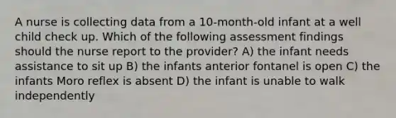 A nurse is collecting data from a 10-month-old infant at a well child check up. Which of the following assessment findings should the nurse report to the provider? A) the infant needs assistance to sit up B) the infants anterior fontanel is open C) the infants Moro reflex is absent D) the infant is unable to walk independently