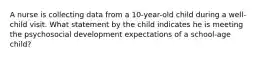 A nurse is collecting data from a 10-year-old child during a well-child visit. What statement by the child indicates he is meeting the psychosocial development expectations of a school-age child?