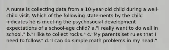 A nurse is collecting data from a 10-year-old child during a well-child visit. Which of the following statements by the child indicates he is meeting the psychosocial development expectations of a school-age child? a."I really want to do well in school." b."I like to collect rocks." c."My parents set rules that I need to follow." d."I can do simple math problems in my head."