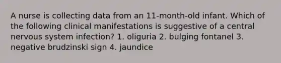 A nurse is collecting data from an 11-month-old infant. Which of the following clinical manifestations is suggestive of a central nervous system infection? 1. oliguria 2. bulging fontanel 3. negative brudzinski sign 4. jaundice