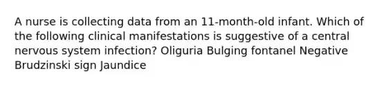 A nurse is collecting data from an 11-month-old infant. Which of the following clinical manifestations is suggestive of a central nervous system infection? Oliguria Bulging fontanel Negative Brudzinski sign Jaundice