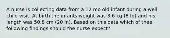 A nurse is collecting data from a 12 mo old infant during a well child visit. At birth the infants weight was 3.6 kg (8 lb) and his length was 50.8 cm (20 in). Based on this data which of thee following findings should the nurse expect?