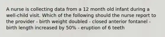 A nurse is collecting data from a 12 month old infant during a well-child visit. Which of the following should the nurse report to the provider - birth weight doubled - closed anterior fontanel - birth length increased by 50% - eruption of 6 teeth