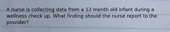 A nurse is collecting data from a 12 month old infant during a wellness check up. What finding should the nurse report to the provider?