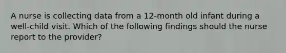 A nurse is collecting data from a 12-month old infant during a well-child visit. Which of the following findings should the nurse report to the provider?