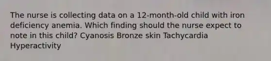 The nurse is collecting data on a 12-month-old child with iron deficiency anemia. Which finding should the nurse expect to note in this child? Cyanosis Bronze skin Tachycardia Hyperactivity