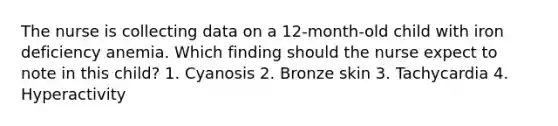 The nurse is collecting data on a 12-month-old child with iron deficiency anemia. Which finding should the nurse expect to note in this child? 1. Cyanosis 2. Bronze skin 3. Tachycardia 4. Hyperactivity