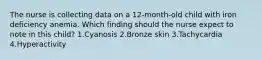 The nurse is collecting data on a 12-month-old child with iron deficiency anemia. Which finding should the nurse expect to note in this child? 1.Cyanosis 2.Bronze skin 3.Tachycardia 4.Hyperactivity