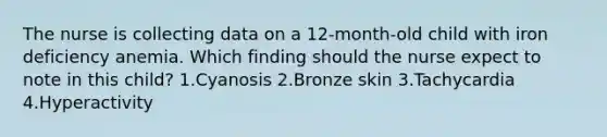 The nurse is collecting data on a 12-month-old child with iron deficiency anemia. Which finding should the nurse expect to note in this child? 1.Cyanosis 2.Bronze skin 3.Tachycardia 4.Hyperactivity