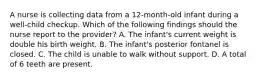 A nurse is collecting data from a 12-month-old infant during a well-child checkup. Which of the following findings should the nurse report to the provider? A. The infant's current weight is double his birth weight. B. The infant's posterior fontanel is closed. C. The child is unable to walk without support. D. A total of 6 teeth are present.