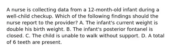 A nurse is collecting data from a 12-month-old infant during a well-child checkup. Which of the following findings should the nurse report to the provider? A. The infant's current weight is double his birth weight. B. The infant's posterior fontanel is closed. C. The child is unable to walk without support. D. A total of 6 teeth are present.