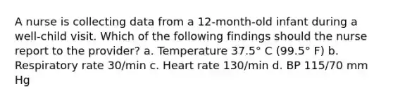 A nurse is collecting data from a 12-month-old infant during a well-child visit. Which of the following findings should the nurse report to the provider? a. Temperature 37.5° C (99.5° F) b. Respiratory rate 30/min c. Heart rate 130/min d. BP 115/70 mm Hg