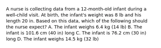 A nurse is collecting data from a 12-month-old infant during a well-child visit. At birth, the infant's weight was 8 lb and his length 20 in. Based on this data, which of the following should the nurse expect? A. The infant weighs 6.4 kg (14 lb) B. The infant is 101.6 cm (40 in) long C. The infant is 76.2 cm (30 in) long D. The infant weighs 14.5 kg (32 lb)