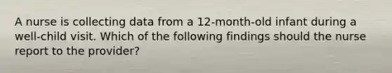A nurse is collecting data from a 12-month-old infant during a well-child visit. Which of the following findings should the nurse report to the provider?