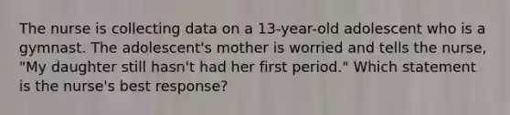 The nurse is collecting data on a 13-year-old adolescent who is a gymnast. The adolescent's mother is worried and tells the nurse, "My daughter still hasn't had her first period." Which statement is the nurse's best response?