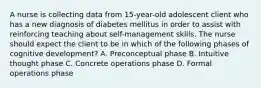 A nurse is collecting data from 15-year-old adolescent client who has a new diagnosis of diabetes mellitus in order to assist with reinforcing teaching about self-management skills. The nurse should expect the client to be in which of the following phases of cognitive development? A. Preconceptual phase B. Intuitive thought phase C. Concrete operations phase D. Formal operations phase