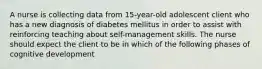 A nurse is collecting data from 15-year-old adolescent client who has a new diagnosis of diabetes mellitus in order to assist with reinforcing teaching about self-management skills. The nurse should expect the client to be in which of the following phases of cognitive development