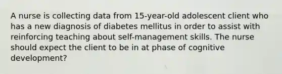 A nurse is collecting data from 15-year-old adolescent client who has a new diagnosis of diabetes mellitus in order to assist with reinforcing teaching about self-management skills. The nurse should expect the client to be in at phase of cognitive development?